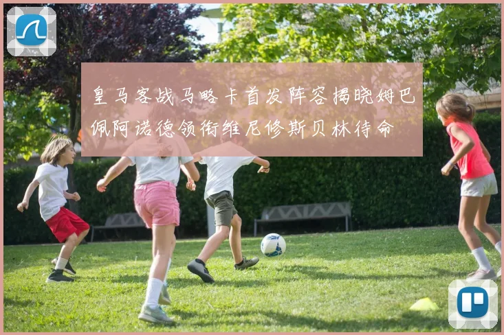 皇马客战马略卡首发阵容揭晓姆巴佩阿诺德领衔维尼修斯贝林待命