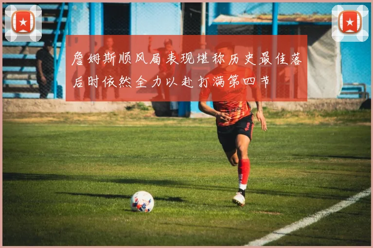 詹姆斯顺风局表现堪称历史最佳落后时依然全力以赴打满第四节