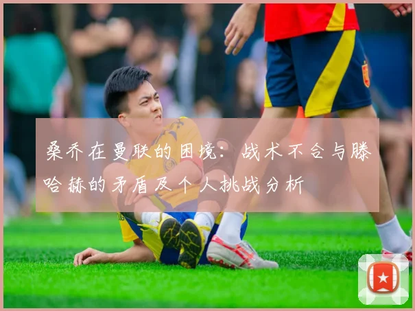 桑乔在曼联的困境：战术不合与滕哈赫的矛盾及个人挑战分析