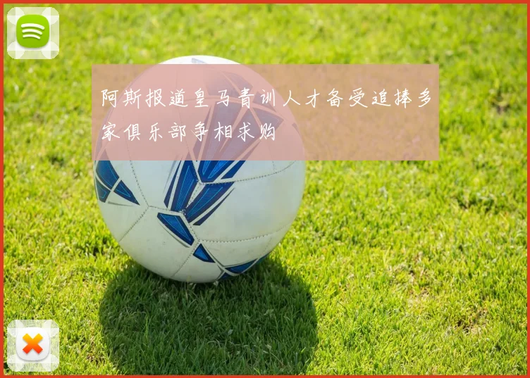 阿斯报道皇马青训人才备受追捧多家俱乐部争相求购