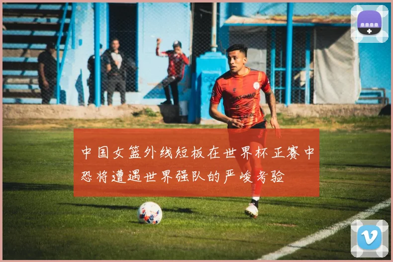 中国女篮外线短板在世界杯正赛中恐将遭遇世界强队的严峻考验