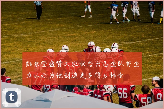 凯尔登盛赞文班状态出色全队将全力以赴为他创造更多得分机会