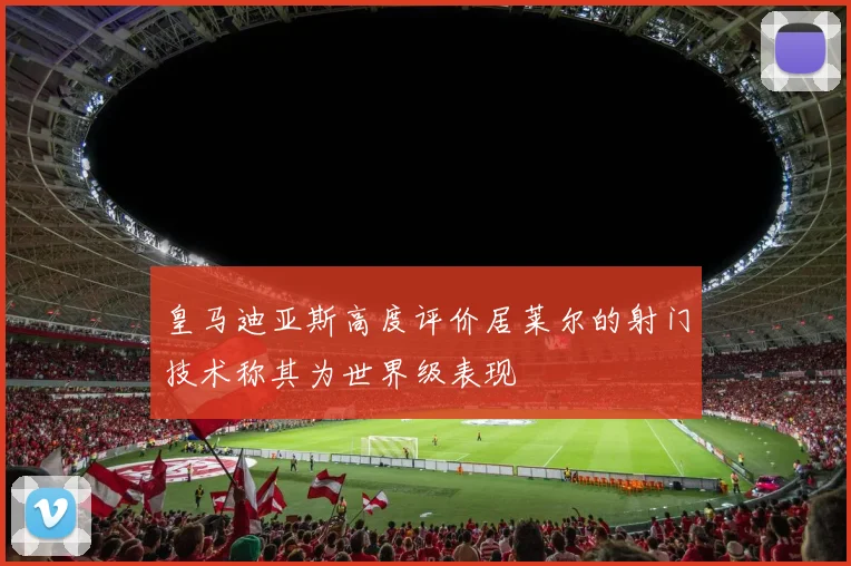 皇马迪亚斯高度评价居莱尔的射门技术称其为世界级表现