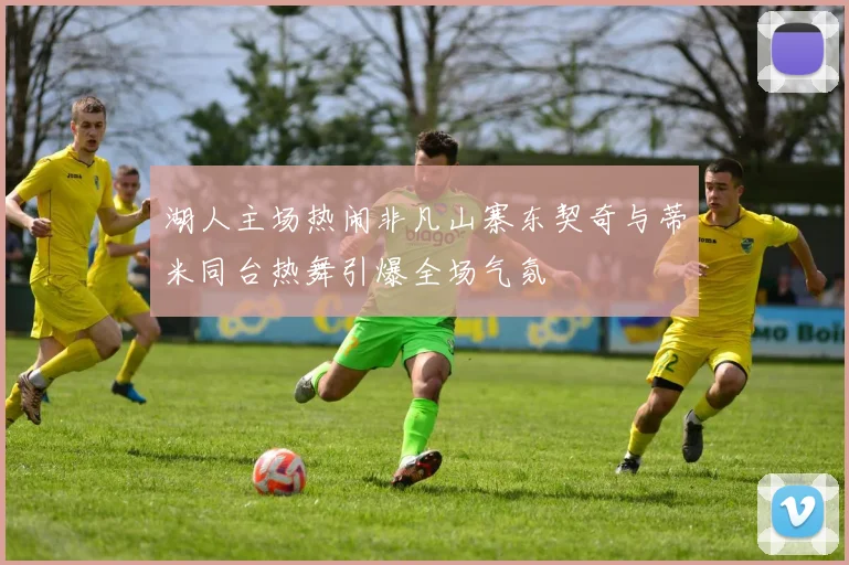 湖人主场热闹非凡山寨东契奇与蒂米同台热舞引爆全场气氛
