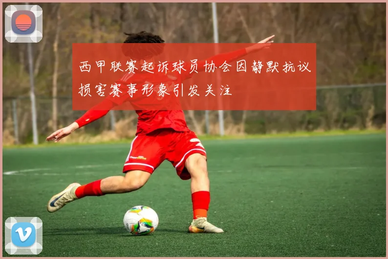 西甲联赛起诉球员协会因静默抗议损害赛事形象引发关注