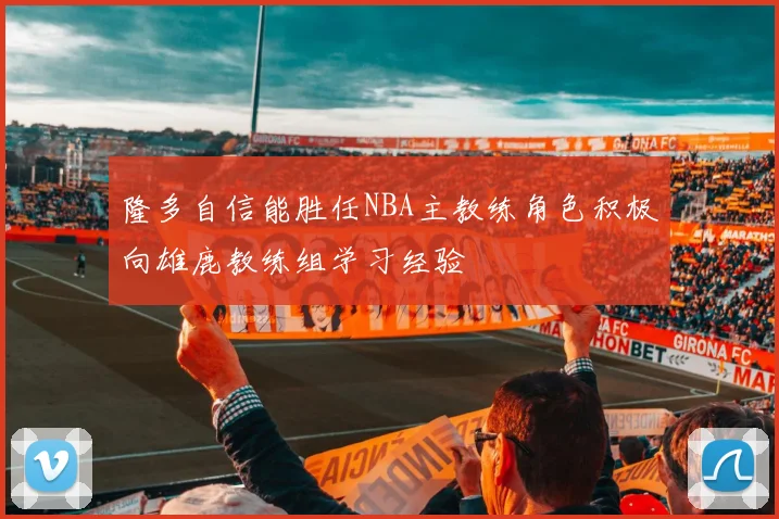 隆多自信能胜任NBA主教练角色积极向雄鹿教练组学习经验