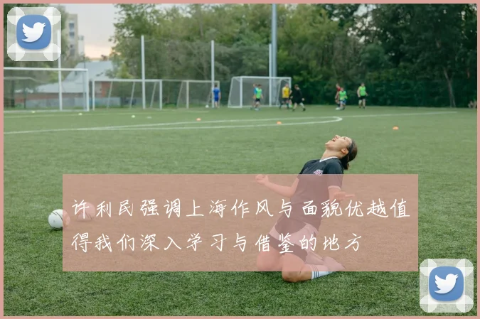 许利民强调上海作风与面貌优越值得我们深入学习与借鉴的地方