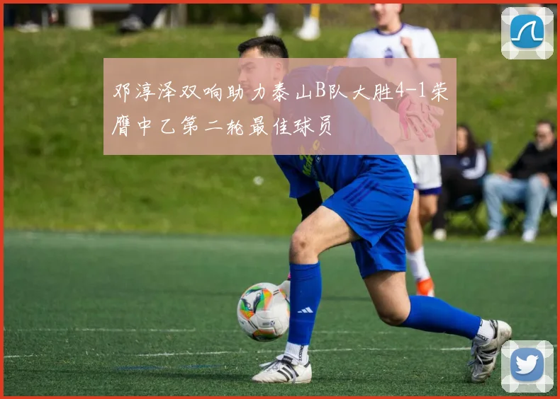 邓淳泽双响助力泰山B队大胜4-1荣膺中乙第二轮最佳球员