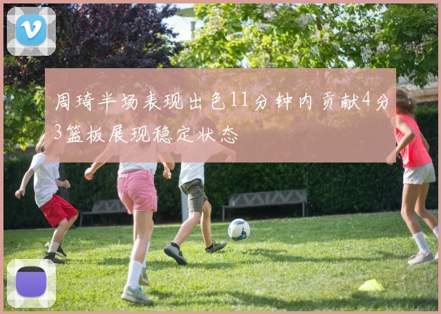 周琦半场表现出色11分钟内贡献4分3篮板展现稳定状态