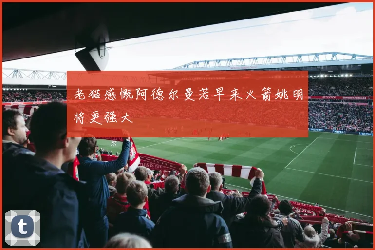 老猫感慨阿德尔曼若早来火箭姚明将更强大