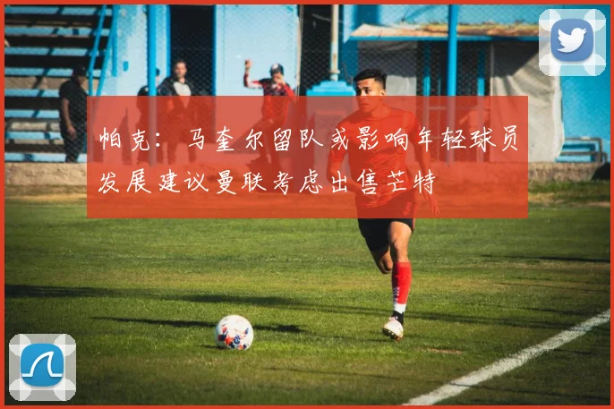 帕克：马奎尔留队或影响年轻球员发展建议曼联考虑出售芒特