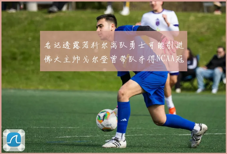 名记透露若科尔离队勇士可能引进佛大主帅戈尔登曾带队夺得NCAA冠军