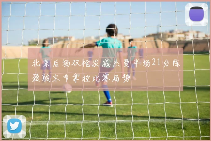 北京后场双枪发威杰曼半场21分陈盈骏末节掌控比赛局势