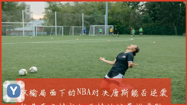 双输局面下的NBA对决唐斯能否逆袭约基奇卡特与杜兰特的较量谁更胜一筹